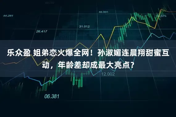 乐众盈 姐弟恋火爆全网！孙淑媚连晨翔甜蜜互动，年龄差却成最大亮点？