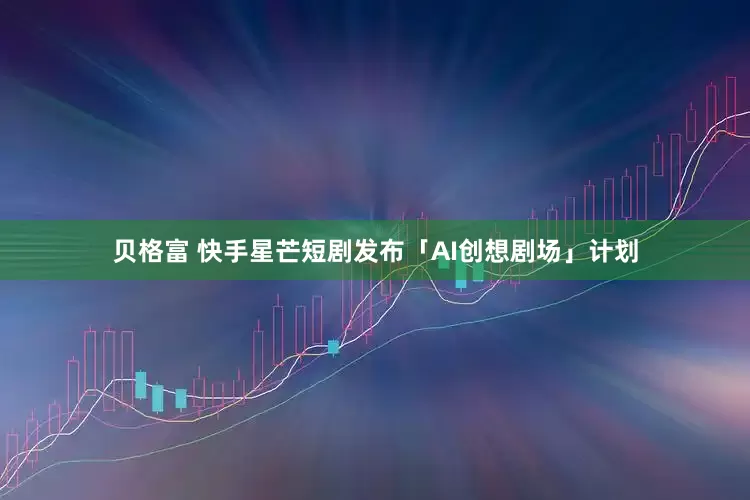 贝格富 快手星芒短剧发布「AI创想剧场」计划