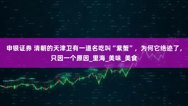 申银证券 清朝的天津卫有一道名吃叫“紫蟹”，为何它绝迹了，只因一个原因_里海_美味_美食