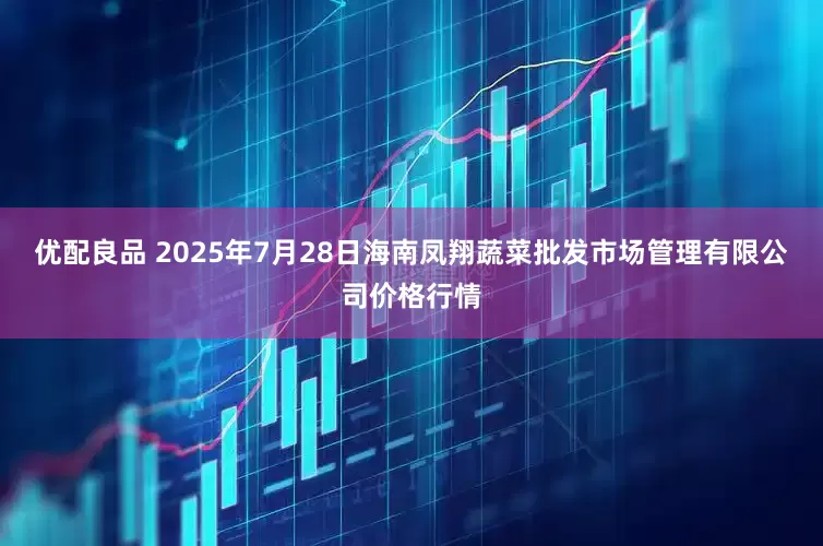 优配良品 2025年7月28日海南凤翔蔬菜批发市场管理有限公司价格行情