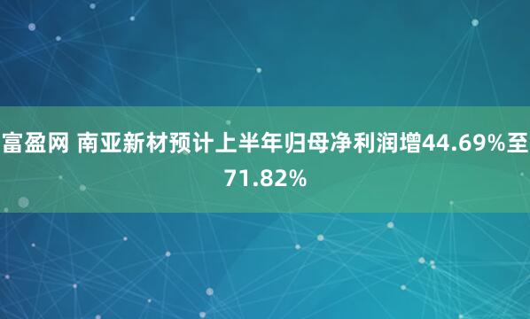 富盈网 南亚新材预计上半年归母净利润增44.69%至71.82%
