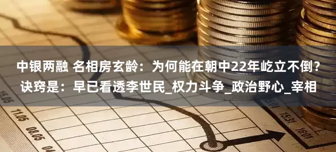 中银两融 名相房玄龄：为何能在朝中22年屹立不倒？诀窍是：早已看透李世民_权力斗争_政治野心_宰相