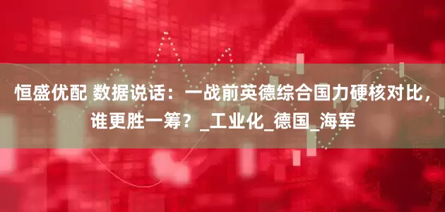 恒盛优配 数据说话:一战前英德综合国力硬核对比,谁更胜一筹?_工业化_德国_海军