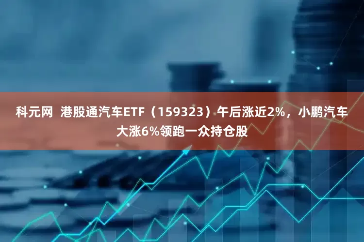 科元网  港股通汽车ETF（159323）午后涨近2%，小鹏汽车大涨6%领跑一众持仓股