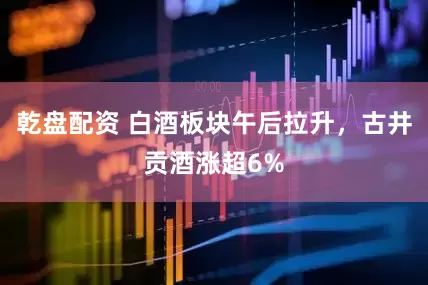 乾盘配资 白酒板块午后拉升，古井贡酒涨超6%
