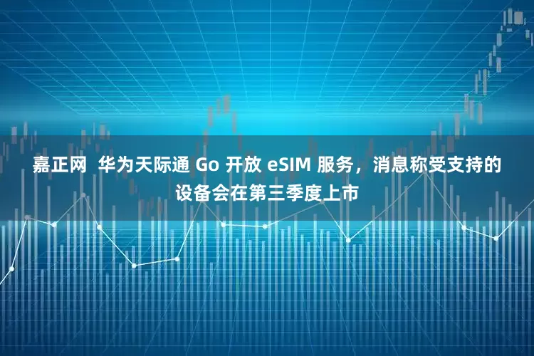 嘉正网  华为天际通 Go 开放 eSIM 服务，消息称受支持的设备会在第三季度上市