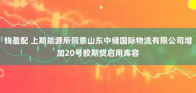 钱盈配 上期能源所同意山东中储国际物流有限公司增加20号胶期货启用库容