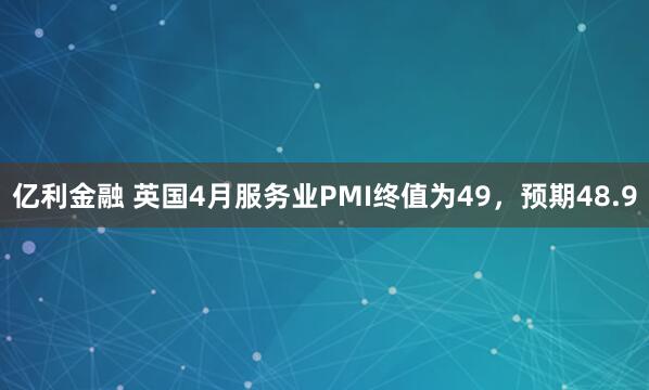 亿利金融 英国4月服务业PMI终值为49，预期48.9