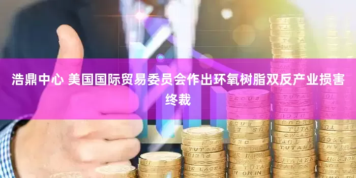 浩鼎中心 美国国际贸易委员会作出环氧树脂双反产业损害终裁