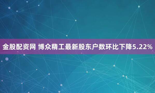金股配资网 博众精工最新股东户数环比下降5.22%