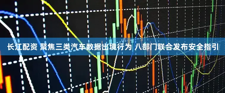 长江配资 聚焦三类汽车数据出境行为 八部门联合发布安全指引