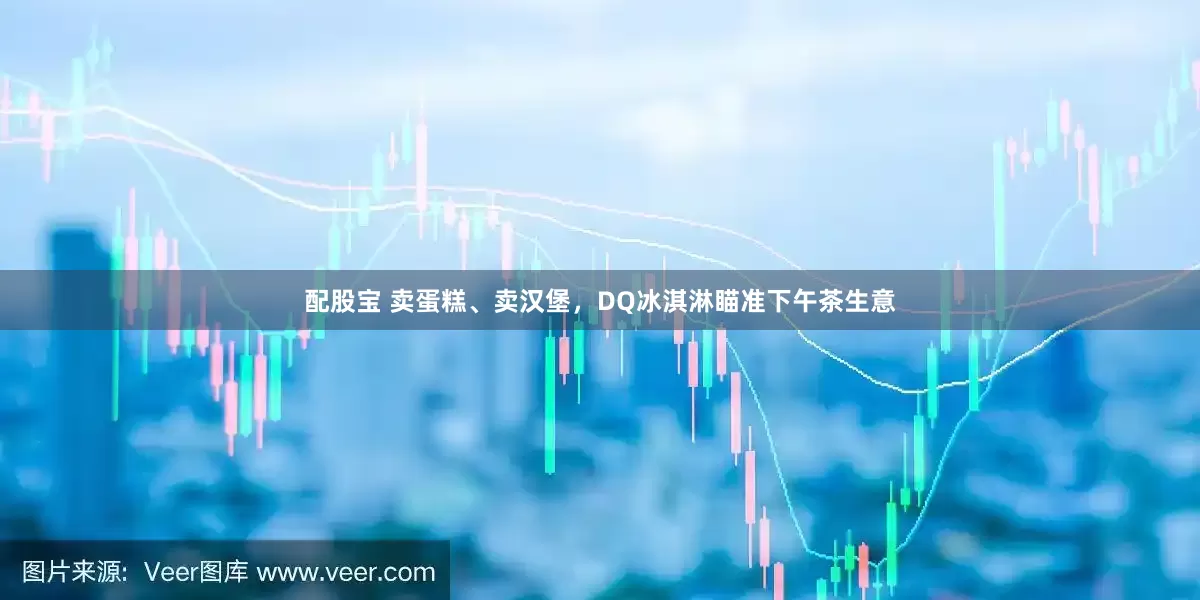 配股宝 卖蛋糕、卖汉堡，DQ冰淇淋瞄准下午茶生意