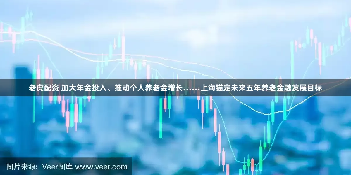 老虎配资 加大年金投入、推动个人养老金增长……上海锚定未来五年养老金融发展目标