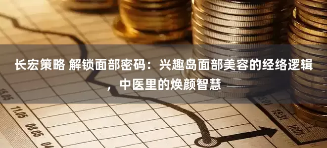 长宏策略 解锁面部密码：兴趣岛面部美容的经络逻辑，中医里的焕颜智慧