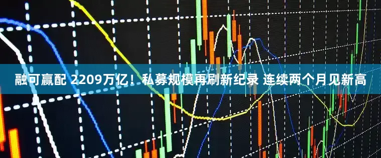 融可赢配 2209万亿！私募规模再刷新纪录 连续两个月见新高