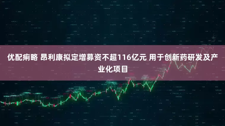 优配痢略 昂利康拟定增募资不超116亿元 用于创新药研发及产业化项目