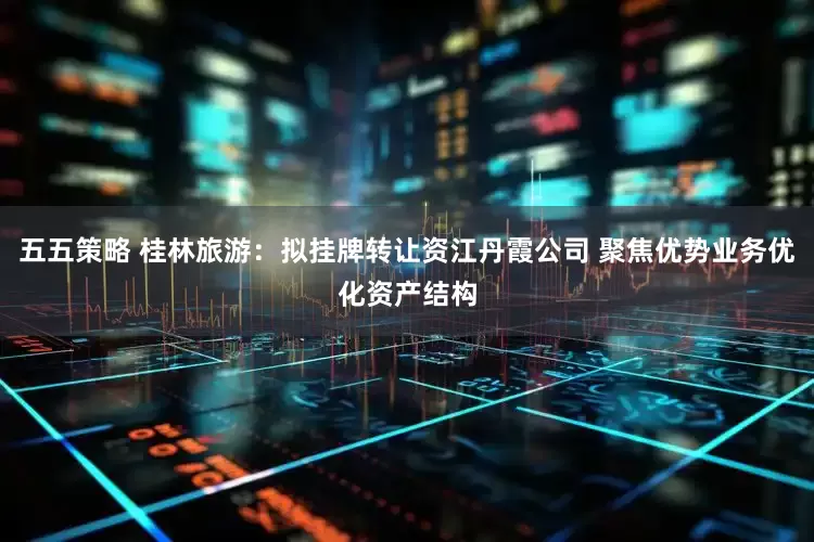 五五策略 桂林旅游：拟挂牌转让资江丹霞公司 聚焦优势业务优化资产结构