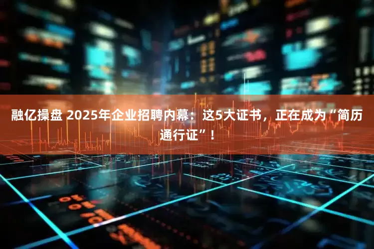 融亿操盘 2025年企业招聘内幕：这5大证书，正在成为“简历通行证”！