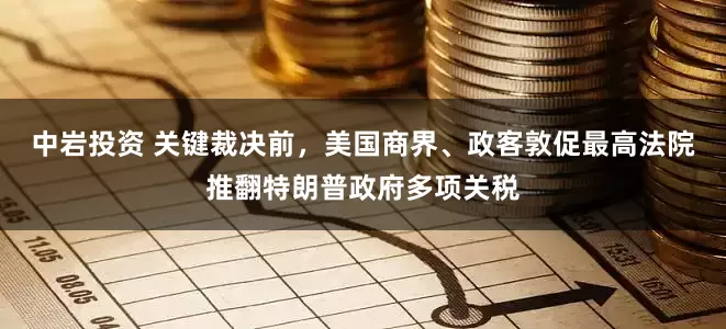 中岩投资 关键裁决前，美国商界、政客敦促最高法院推翻特朗普政府多项关税