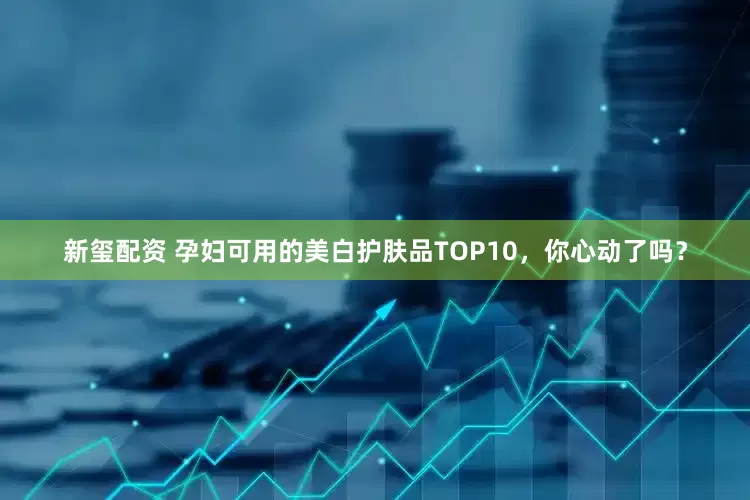 新玺配资 孕妇可用的美白护肤品TOP10，你心动了吗？