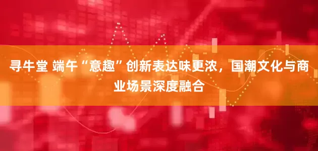 寻牛堂 端午“意趣”创新表达味更浓，国潮文化与商业场景深度融合