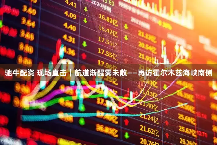 驰牛配资 现场直击｜航道渐醒雾未散——再访霍尔木兹海峡南侧