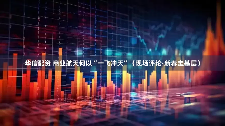 华信配资 商业航天何以“一飞冲天”（现场评论·新春走基层）